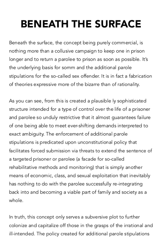 BENEATH THE SURFACE  Beneath the surface, the concept being purely commercial, is nothing more than a collusive campaign to keep one in prison longer and to return a parolee to prison as soon as possible. It’s the underlying basis for somm and the additional parole stipulations for the so-called sex offender. It is in fact a fabrication  of theories expressive more of the bizarre than of rationality.  As you can see, from this is created a plausible ly sophisticated structure intended for a type of control over the life of a prisoner and parolee so unduly restrictive that it almost guarantees failure of one being able to meet ever-shifting demands interpreted to exact ambiguity. The enforcement of additional parole stipulations is predicated upon unconstitutional policy that facilitates forced submission via threats to extend the sentence of a targeted prisoner or parolee (a facade for so-called rehabilitative methods and monitoring) that is simply another means of economic, class, and sexual exploitation that inevitably has nothing to do with the parolee successfully re-integrating back into and becoming a viable part of family and society as a  whole.  In truth, this concept only serves a subversive plot to further colonize and capitalize off those in the grasps of the irrational and  illintended. The policy created for additional parole stipulations 